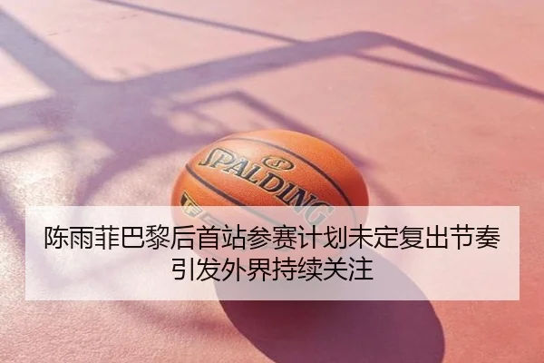 陈雨菲巴黎后首站参赛计划未定复出节奏引发外界持续关注
