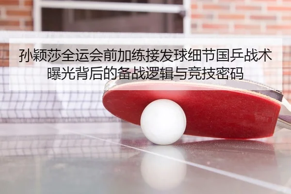 孙颖莎全运会前加练接发球细节国乒战术曝光背后的备战逻辑与竞技密码