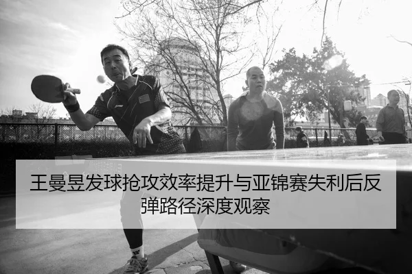 王曼昱发球抢攻效率提升与亚锦赛失利后反弹路径深度观察