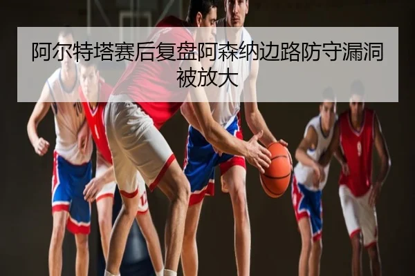 阿尔特塔赛后复盘阿森纳边路防守漏洞被放大