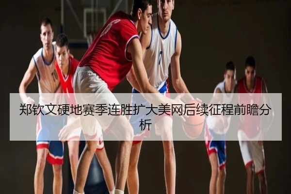 郑钦文硬地赛季连胜扩大美网后续征程前瞻分析