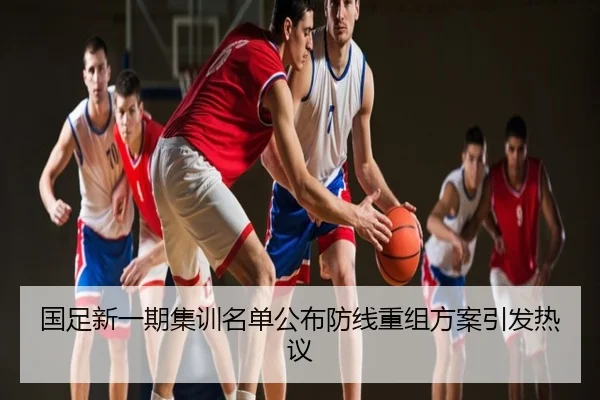 国足新一期集训名单公布防线重组方案引发热议